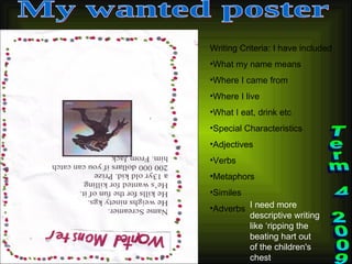 My wanted poster Writing Criteria: I have included What my name means Where I came from Where I live What I eat, drink etc Special Characteristics Adjectives Verbs Metaphors Similes Adverbs Term 4 2009 I need more descriptive writing like ‘ripping the beating hart out of the children's chest 