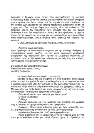 Άλλωστε ο Γιώργος ήταν αυτός που διαχειρίζονταν τις μεγάλες
συναλλαγές. Κάθε μήνα του έστελνε μια πολυσέλιδη λεπτομερή αναφορά
των κινήσεων που έκανε, αλλά από ένα σημείο και μετά σταμάτησε να
την κοιτάει. Δεν θεωρούσε την κατοχή περιουσίας αυτοσκοπό, κι απ’ τη
στιγμή που δεν υπήρχε θέμα ρευστότητας δεν τον ενδιέφερε. Τα
τελευταία χρόνια δεν χρειάστηκε ποτέ χρήματα που δεν είχε άμεσα
διαθέσιμα κι έτσι δεν ασχολούνταν. Ακόμα κι όταν τραβούσε τα μεγάλα
ποσά για τις αγορές των σπιτιών και των αυτοκινήτων, δεν απαιτήθηκε
ποτέ προσυνεννόηση. Απλά πήγαινε στην τράπεζα και έπαιρνε την
επιταγή.
Ο μεγαλοδικηγόρος Βασίλειος Ακρίβος λοιπόν, του έγραφε
«Αγαπητέ κύριε Βασιλείου,
πριν προβούμε σε οποιαδήποτε ενέργεια για την σύνταξη διαθήκης ή
οποιασδήποτε άλλης πράξης, για την κατά περίπτωση μελλοντική
μεταβίβαση της περιουσίας σας, πρέπει να μιλήσουμε πρόσωπο με
πρόσωπο ώστε να διευκρινίσουμε κάποιες σημαντικές έως και κρίσιμες
λεπτομέρειες της διαδικασίας αυτής.
Στη διάθεσή σας οποιαδήποτε στιγμή,
Δικηγόρος παρ’ αρείω πάγω,
Ακρίβος Βασίλειος»
και ακολουθούσαν τα στοιχεία επικοινωνίας.
Κοίταξε το ρολόι του και σκέφτηκε ότι είναι Κυριακή, αλλά καθώς
πάντα πίστευε ότι η μόνη διαφορά των δικηγόρων με τα τσιμπούρια είναι
ο χαρτοφύλακας στο χέρι, δεν δίστασε να τον ενοχλήσει παίρνοντάς τον
τηλέφωνο. Πήρε ένα νέο κινητό από το συρτάρι του γραφείου, καθώς το
Μπλακμπέρι του έκοβε βόλτες στο πορτ μπαγκάζ ενός ταξί που πέτυχε
στο πρατήριο, το άνοιξε και σχημάτισε το νούμερο
«Παρακαλώ» απάντησε μια ψιλή, για άντρα, φωνή.
«Ο κύριος Ακρίβος;»
«Ο ίδιος»
«Λέγομαι Βασιλείου και έχω αναθέσει μια υπόθεση στο γραφείο
σας. Δε νομίζω να έχουμε ξαναμιλήσει στο τηλέφωνο.»
«Πράγματι. Μέχρι τώρα μιλήσατε μόνο με έναν υπάλληλό μας,
αλλά η περίπτωσή σας απαίτησε και τη δικιά μου παρέμβαση»
«Νόμιζα πως θα ήταν κάτι απλό για το γραφείο σας»
«Κύριε Βασιλείου, αν το κάναμε απλό για το γραφείο μας, δεν θα
ήταν μετά καθόλου απλό για εσάς! Πρέπει όμως να βρεθούμε το
 