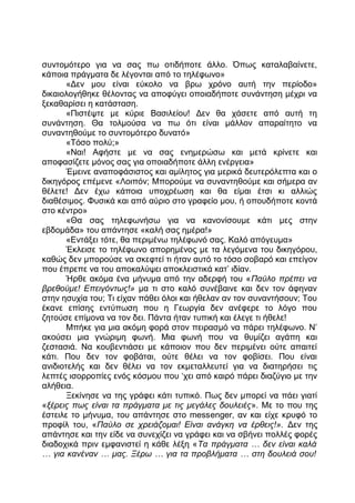 συντομότερο για να σας πω οτιδήποτε άλλο. Όπως καταλαβαίνετε,
κάποια πράγματα δε λέγονται από το τηλέφωνο»
«Δεν μου είναι εύκολο να βρω χρόνο αυτή την περίοδο»
δικαιολογήθηκε θέλοντας να αποφύγει οποιαδήποτε συνάντηση μέχρι να
ξεκαθαρίσει η κατάσταση.
«Πιστέψτε με κύριε Βασιλείου! Δεν θα χάσετε από αυτή τη
συνάντηση. Θα τολμούσα να πω ότι είναι μάλλον απαραίτητο να
συναντηθούμε το συντομότερο δυνατό»
«Τόσο πολύ;»
«Ναι! Αφήστε με να σας ενημερώσω και μετά κρίνετε και
αποφασίζετε μόνος σας για οποιαδήποτε άλλη ενέργεια»
Έμεινε αναποφάσιστος και αμίλητος για μερικά δευτερόλεπτα και ο
δικηγόρος επέμενε «Λοιπόν; Μπορούμε να συναντηθούμε και σήμερα αν
θέλετε! Δεν έχω κάποια υποχρέωση και θα είμαι έτσι κι αλλιώς
διαθέσιμος. Φυσικά και από αύριο στο γραφείο μου, ή οπουδήποτε κοντά
στο κέντρο»
«Θα σας τηλεφωνήσω για να κανονίσουμε κάτι μες στην
εβδομάδα» του απάντησε «καλή σας ημέρα!»
«Εντάξει τότε, θα περιμένω τηλέφωνό σας. Καλό απόγευμα»
Έκλεισε το τηλέφωνο απορημένος με τα λεγόμενα του δικηγόρου,
καθώς δεν μπορούσε να σκεφτεί τι ήταν αυτό το τόσο σοβαρό και επείγον
που έπρεπε να του αποκαλύψει αποκλειστικά κατ’ ιδίαν.
Ήρθε ακόμα ένα μήνυμα από την αδερφή του «Παύλο πρέπει να
βρεθούμε! Επειγόντως!» μα τι στο καλό συνέβαινε και δεν τον άφηναν
στην ησυχία του; Τι είχαν πάθει όλοι και ήθελαν αν τον συναντήσουν; Του
έκανε επίσης εντύπωση που η Γεωργία δεν ανέφερε το λόγο που
ζητούσε επίμονα να τον δει. Πάντα ήταν τυπική και έλεγε τι ήθελε!
Μπήκε για μια ακόμη φορά στον πειρασμό να πάρει τηλέφωνο. Ν’
ακούσει μια γνώριμη φωνή. Μια φωνή που να θυμίζει αγάπη και
ζεστασιά. Να κουβεντιάσει με κάποιον που δεν περιμένει ούτε απαιτεί
κάτι. Που δεν τον φοβάται, ούτε θέλει να τον φοβίσει. Που είναι
ανιδιοτελής και δεν θέλει να τον εκμεταλλευτεί για να διατηρήσει τις
λεπτές ισορροπίες ενός κόσμου που ‘χει από καιρό πάρει διαζύγιο με την
αλήθεια.
Ξεκίνησε να της γράφει κάτι τυπικό. Πως δεν μπορεί να πάει γιατί
«ξέρεις πως είναι τα πράγματα με τις μεγάλες δουλειές». Με το που της
έστειλε το μήνυμα, του απάντησε στο messenger, αν και είχε κρυφό το
προφίλ του, «Παύλο σε χρειάζομαι! Είναι ανάγκη να έρθεις!». Δεν της
απάντησε και την είδε να συνεχίζει να γράφει και να σβήνει πολλές φορές
διαδοχικά πριν εμφανιστεί η κάθε λέξη «Τα πράγματα … δεν είναι καλά
… για κανέναν … μας. Ξέρω … για τα προβλήματα … στη δουλειά σου!
 