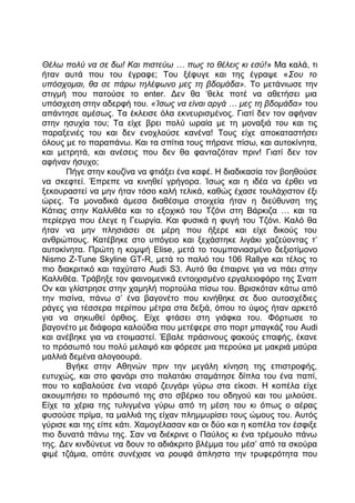 Θέλω πολύ να σε δω! Και πιστεύω … πως το θέλεις κι εσύ!» Μα καλά, τι
ήταν αυτά που του έγραφε; Του ξέφυγε και της έγραψε «Σου το
υπόσχομαι, θα σε πάρω τηλέφωνο μες τη βδομάδα». Το μετάνιωσε την
στιγμή που πατούσε το enter. Δεν θα ‘θελε ποτέ να αθετήσει μια
υπόσχεση στην αδερφή του. «Ίσως να είναι αργά … μες τη βδομάδα» του
απάντησε αμέσως. Τα έκλεισε όλα εκνευρισμένος. Γιατί δεν τον αφήναν
στην ησυχία του; Τα είχε βρει πολύ ωραία με τη μοναξιά του και τις
παραξενιές του και δεν ενοχλούσε κανένα! Τους είχε αποκαταστήσει
όλους με το παραπάνω. Και τα σπίτια τους πήρανε πίσω, και αυτοκίνητα,
και μετρητά, και ανέσεις που δεν θα φανταζόταν πριν! Γιατί δεν τον
αφήναν ήσυχο;
Πήγε στην κουζίνα να φτιάξει ένα καφέ. Η διαδικασία τον βοηθούσε
να σκεφτεί. Έπρεπε να κινηθεί γρήγορα. Ίσως και η ιδέα να έρθει να
ξεκουραστεί να μην ήταν τόσο καλή τελικά, καθώς έχασε τουλάχιστον έξι
ώρες. Τα μοναδικά άμεσα διαθέσιμα στοιχεία ήταν η διεύθυνση της
Κάτιας στην Καλλιθέα και το εξοχικό του Τζόνι στη Βάρκιζα … και τα
περίεργα που έλεγε η Γεωργία. Και φυσικά η φυγή του Τζόνι. Καλό θα
ήταν να μην πλησιάσει σε μέρη που ήξερε και είχε δικούς του
ανθρώπους. Κατέβηκε στο υπόγειο και ξεχάστηκε λιγάκι χαζεύοντας τ’
αυτοκίνητα. Πρώτη η κομψή Elise, μετά το τουμπανιασμένο δεξιοτίμονο
Nismo Z-Tune Skyline GT-R, μετά το παλιό του 106 Rallye και τέλος το
πιο διακριτικό και ταχύτατο Audi S3. Αυτό θα έπαιρνε για να πάει στην
Καλλιθέα. Τράβηξε τον φαινομενικά εντοιχισμένο εργαλειοφόρο της Σναπ
Ον και γλίστρησε στην χαμηλή πορτούλα πίσω του. Βρισκόταν κάτω από
την πισίνα, πάνω σ’ ένα βαγονέτο που κινήθηκε σε δυο αυτοσχέδιες
ράγες για τέσσερα περίπου μέτρα στα δεξιά, όπου το ύψος ήταν αρκετό
για να σηκωθεί όρθιος. Είχε φτάσει στη γιάφκα του. Φόρτωσε το
βαγονέτο με διάφορα καλούδια που μετέφερε στο πορτ μπαγκάζ του Audi
και ανέβηκε για να ετοιμαστεί. Έβαλε πράσινους φακούς επαφής, έκανε
το πρόσωπό του πολύ μελαψό και φόρεσε μια περούκα με μακριά μαύρα
μαλλιά δεμένα αλογοουρά.
Βγήκε στην Αθηνών πριν την μεγάλη κίνηση της επιστροφής,
ευτυχώς, και στο φανάρι στο παλατάκι σταμάτησε δίπλα του ένα παπί,
που το καβαλούσε ένα νεαρό ζευγάρι γύρω στα είκοσι. Η κοπέλα είχε
ακουμπήσει το πρόσωπό της στο σβέρκο του οδηγού και του μιλούσε.
Είχε τα χέρια της τυλιγμένα γύρω από τη μέση του κι όπως ο αέρας
φυσούσε πρίμα, τα μαλλιά της είχαν πλημμυρίσει τους ώμους του. Αυτός
γύρισε και της είπε κάτι. Χαμογέλασαν και οι δύο και η κοπέλα τον έσφιξε
πιο δυνατά πάνω της. Σαν να διέκρινε ο Παύλος κι ένα τρέμουλο πάνω
της. Δεν κινδύνευε να δουν το αδιάκριτο βλέμμα του μέσ’ από τα σκούρα
φιμέ τζάμια, οπότε συνέχισε να ρουφά άπληστα την τρυφερότητα που
 