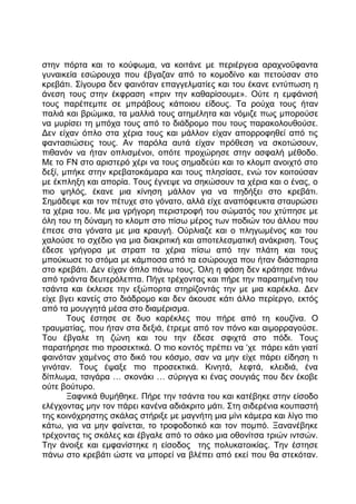στην πόρτα και το κούφωμα, να κοιτάνε με περιέργεια αραχνοΰφαντα
γυναικεία εσώρουχα που έβγαζαν από το κομοδίνο και πετούσαν στο
κρεβάτι. Σίγουρα δεν φαινόταν επαγγελματίες και του έκανε εντύπωση η
άνεση τους στην έκφραση «πριν την καθαρίσουμε». Ούτε η εμφάνισή
τους παρέπεμπε σε μπράβους κάποιου είδους. Τα ρούχα τους ήταν
παλιά και βρώμικα, τα μαλλιά τους ατημέλητα και νόμιζε πως μπορούσε
να μυρίσει τη μπόχα τους από το διάδρομο που τους παρακολουθούσε.
Δεν είχαν όπλο στα χέρια τους και μάλλον είχαν απορροφηθεί από τις
φαντασιώσεις τους. Αν παρόλα αυτά είχαν πρόθεση να σκοτώσουν,
πιθανόν να ήταν οπλισμένοι, οπότε προχώρησε στην ασφαλή μέθοδο.
Με το FN στο αριστερό χέρι να τους σημαδεύει και το κλομπ ανοιχτό στο
δεξί, μπήκε στην κρεβατοκάμαρα και τους πλησίασε, ενώ τον κοιτούσαν
με έκπληξη και απορία. Τους έγνεψε να σηκώσουν τα χέρια και ο ένας, ο
πιο ψηλός, έκανε μια κίνηση μάλλον για να πηδήξει στο κρεβάτι.
Σημάδεψε και τον πέτυχε στο γόνατο, αλλά είχε αναπόφευκτα σταυρώσει
τα χέρια του. Με μια γρήγορη περιστροφή του σώματός του χτύπησε με
όλη του τη δύναμη το κλομπ στο πίσω μέρος των ποδιών του άλλου που
έπεσε στα γόνατα με μια κραυγή. Ούρλιαζε και ο πληγωμένος και του
χαλούσε το σχέδιο για μια διακριτική και αποτελεσματική ανάκριση. Τους
έδεσε γρήγορα με στραπ τα χέρια πίσω από την πλάτη και τους
μπούκωσε το στόμα με κάμποσα από τα εσώρουχα που ήταν διάσπαρτα
στο κρεβάτι. Δεν είχαν όπλο πάνω τους. Όλη η φάση δεν κράτησε πάνω
από τριάντα δευτερόλεπτα. Πήγε τρέχοντας και πήρε την παρατημένη του
τσάντα και έκλεισε την εξώπορτα στηρίζοντάς την με μια καρέκλα. Δεν
είχε βγει κανείς στο διάδρομο και δεν άκουσε κάτι άλλο περίεργο, εκτός
από τα μουγγητά μέσα στο διαμέρισμα.
Τους έστησε σε δυο καρέκλες που πήρε από τη κουζίνα. Ο
τραυματίας, που ήταν στα δεξιά, έτρεμε από τον πόνο και αιμορραγούσε.
Του έβγαλε τη ζώνη και του την έδεσε σφιχτά στο πόδι. Τους
παρατήρησε πιο προσεκτικά. Ο πιο κοντός πρέπει να ‘χε πάρει κάτι γιατί
φαινόταν χαμένος στο δικό του κόσμο, σαν να μην είχε πάρει είδηση τι
γινόταν. Τους έψαξε πιο προσεκτικά. Κινητά, λεφτά, κλειδιά, ένα
δίπλωμα, τσιγάρα … σκονάκι … σύριγγα κι ένας σουγιάς που δεν έκοβε
ούτε βούτυρο.
Ξαφνικά θυμήθηκε. Πήρε την τσάντα του και κατέβηκε στην είσοδο
ελέγχοντας μην τον πάρει κανένα αδιάκριτο μάτι. Στη σιδερένια κουπαστή
της κοινόχρηστης σκάλας στήριξε με μαγνήτη μια μίνι κάμερα και λίγο πιο
κάτω, για να μην φαίνεται, το τροφοδοτικό και τον πομπό. Ξανανέβηκε
τρέχοντας τις σκάλες και έβγαλε από το σάκο μια οθονίτσα τριών ιντσών.
Την άνοιξε και εμφανίστηκε η είσοδος της πολυκατοικίας. Την έστησε
πάνω στο κρεβάτι ώστε να μπορεί να βλέπει από εκεί που θα στεκόταν.
 
