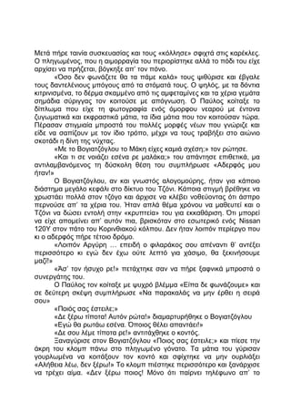 Μετά πήρε ταινία συσκευασίας και τους «κόλλησε» σφιχτά στις καρέκλες.
Ο πληγωμένος, που η αιμορραγία του περιορίστηκε αλλά το πόδι του είχε
αρχίσει να πρήζεται, βόγκηξε απ’ τον πόνο.
«Όσο δεν φωνάζετε θα τα πάμε καλά» τους ψιθύρισε και έβγαλε
τους δαντελένιους μπόγους από τα στόματά τους. Ο ψηλός, με τα δόντια
κιτρινισμένα, το δέρμα σκαμμένο από τις αμφεταμίνες και τα χέρια γεμάτα
σημάδια σύριγγας τον κοιτούσε με απόγνωση. Ο Παύλος κοίταξε το
δίπλωμα που είχε τη φωτογραφία ενός όμορφου νεαρού με έντονα
ζυγωματικά και εκφραστικά μάτια, τα ίδια μάτια που τον κοιτούσαν τώρα.
Πέρασαν στιγμιαία μπροστά του πολλές μορφές νέων που γνώριζε και
είδε να σαπίζουν με τον ίδιο τρόπο, μέχρι να τους τραβήξει στο αιώνιο
σκοτάδι η δίνη της νύχτας.
«Με το Βογιατζόγλου το Μάκη είχες καμιά σχέση;» τον ρώτησε.
«Και τι σε νοιάζει εσένα ρε μαλάκα;» του απάντησε επιθετικά, μα
αντιλαμβανόμενος τη δύσκολη θέση του συμπλήρωσε «Αδερφός μου
ήταν!»
Ο Βογιατζόγλου, αν και γνωστός αλογομούρης, ήταν για κάποιο
διάστημα μεγάλο κεφάλι στο δίκτυο του Τζόνι. Κάποια στιγμή βρέθηκε να
χρωστάει πολλά στον τζόγο και άρχισε να κλέβει νοθεύοντας ότι άσπρο
περνούσε απ’ τα χέρια του. Ήταν απλά θέμα χρόνου να μαθευτεί και ο
Τζόνι να δώσει εντολή στην «κρυπτεία» του για εκκαθάριση. Ότι μπορεί
να είχε απομείνει απ’ αυτόν πια, βρισκόταν στο εσωτερικό ενός Nissan
120Y στον πάτο του Κορινθιακού κόλπου. Δεν ήταν λοιπόν περίεργο που
κι ο αδερφός πήρε τέτοιο δρόμο.
«Λοιπόν Αργύρη … επειδή ο φιλαράκος σου απέναντι θ’ αντέξει
περισσότερο κι εγώ δεν έχω ούτε λεπτό για χάσιμο, θα ξεκινήσουμε
μαζί!»
«Άσ’ τον ήσυχο ρε!» πετάχτηκε σαν να πήρε ξαφνικά μπροστά ο
συνεργάτης του.
Ο Παύλος τον κοίταξε με ψυχρό βλέμμα «Είπα δε φωνάζουμε» και
σε δεύτερη σκέψη συμπλήρωσε «Να παρακαλάς να μην έρθει η σειρά
σου»
«Ποιός σας έστειλε;»
«Δε ξέρω τίποτα! Αυτόν ρώτα!» διαμαρτυρήθηκε ο Βογιατζόγλου
«Εγώ θα ρωτάω εσένα. Όποιος θέλει απαντάει!»
«Δε σου λέμε τίποτα ρε!» αντιτάχθηκε ο κοντός.
Ξαναγύρισε στον Βογιατζόγλου «Ποιος σας έστειλε;» και πίεσε την
άκρη του κλομπ πάνω στο πληγωμένο γόνατο. Τα μάτια του γύρισαν
γουρλωμένα να κοιτάξουν τον κοντό και σφίχτηκε να μην ουρλιάξει
«Αλήθεια λέω, δεν ξέρω!» Το κλομπ πιέστηκε περισσότερο και ξανάρχισε
να τρέχει αίμα. «Δεν ξέρω ποιος! Μόνο ότι παίρνει τηλέφωνο απ’ το
 