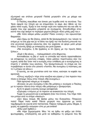 εξωτερικό και στέλνει μετρητά! Πολλά μετρητά!» είπε με ρόγχο και
λιποθύμησε.
Ο Παύλος σηκώθηκε και έσκισε μια λωρίδα από τα σεντόνια. Του
‘δεσε σφιχτά την πληγή για να σταματήσει το αίμα. Δεν ήθελε να τον
χάσει τόσο νωρίς. Έριξε κι ένα ποτήρι νερό στο πρόσωπό του και είδε το
κεφάλι που είχε κρεμάσει μπροστά να συνέρχεται. Απευθύνθηκε στον
κοντό που είχε ακόμα το περίεργο χαμένο βλέμμα «Εσύ μιλάς μαζί του;»
«Με πολύ κόσμο μιλάω μεγάλε! Ποιον εννοείς;» τον ειρωνεύτηκε
θαρραλέα.
«Δεν ξέρω αν θα ζήσεις, αλλά δε θα ξαναγαμήσεις!» του ‘κλεισε το
στόμα με το ένα χέρι και με το άλλο του έριξε την πιο δυνατή μπουνιά του
στα γεννητικά όργανα κάνοντας όλη την καρέκλα να φύγει μισό μέτρο
πίσω. Ο κοντός έβηξε με σπασμούς και μετά ξέρασε.
«Να συνεχίσω, ή θα ξεράσεις κι ότι ξέρεις με την πρώτη δόση
ξύλου;»
«Σιγά τι θα κάνεις … παλιομαλάκα!» είπε βήχοντας.
Αντιπαθούσε τη βία σ’ αυτό το επίπεδο και πάντα προσπαθούσε
να αποφεύγει τις κοντινές επαφές, πόσο μάλλον περιπτώσεις σαν την
τωρινή, αλλά δεν ήταν πια ο κυνηγός στην υπόθεση μα ο κυνηγημένος κι
έπρεπε ν’ αλλάξει τους κανόνες. Του ξαναμπούκωσε το στόμα και τον
πυροβόλησε κι αυτόν στο γόνατο «Λοιπόν; Να συνεχίσω ή πείστηκες για
το τι μπορώ να κάνω;»
Ο κοντός, αν και χτυπιόταν από τον πόνο, κούνησε το κεφάλι του
αρνητικά.
«Όπως νομίζεις!» πήγε στην κουζίνα και γύρισε μ’ ένα πιρούνι που
πίεσε κι έστριψε πάνω στην πληγή «Να συνεχίσω;»
Πάλι αρνητικό νόημα με το κεφάλι.
«Εννοείς να μην συνεχίσω ή δεν θα μιλήσεις;» συνέχισε ο Παύλος
με το πιρούνι πάντα στην πληγή «θα μιλήσουμε;» ξαναρώτησε.
Αυτή τη φορά ο κοντός έγνεψε καταφατικά.
«Σίγουρα;» επέμενε με το πιρούνι να ανακατεύει την πληγή.
Τώρα το μουγγητό και η κατάφαση ήταν πιο έντονη. Του πήρε πάλι
τον μπόγο από το στόμα «Ακούω!»
«Δεν ξέρω όνομα. Με βρήκε μέσω του Ευαγγέλου. Πληρώνει
πολύ! Πάρα πολύ καλά! Πάντα μετρητά που έρχονται με απλό
ταχυδρομείο σε κουτιά από παπούτσια. Παίρνει τηλέφωνο μέσω Skype, ή
χωρίς να εμφανίζει νούμερο» είπε με μια ανάσα!
«Εδώ γιατί ήρθατε;»
«Με πήρε ξημερώματα. Μου ‘πε να έρθω να ψάξω για όπλα,
φωτογραφίες, υπολογιστές και μετά να καθαρίσω τη γκόμενα που θα
 