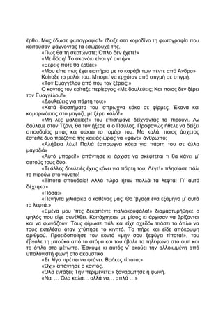 έρθει. Μας έδωσε φωτογραφία!» έδειξε στο κομοδίνο τη φωτογραφία που
κοιτούσαν ψάχνοντας τα εσώρουχά της.
«Πως θα τη σκοτώνατε; Όπλο δεν έχετε!»
«Με δόση! Το σκονάκι είναι γι’ αυτήν»
«Ξέρεις πότε θα έρθει;»
«Μου είπε πως έχει εισιτήριο με το καράβι των πέντε από Άνδρο»
Κοίταξε το ρολόι του. Μπορεί να ερχόταν από στιγμή σε στιγμή.
«Τον Ευαγγέλου από που τον ξέρεις;»
Ο κοντός τον κοίταξε περίεργος «Με δουλεύεις; Και ποιος δεν ξέρει
τον Ευαγγέλου!»
«Δουλεύεις για πάρτη του;»
«Κατά διαστήματα του ‘σπρωχνα κόκα σε φίρμες. Έκανα και
καμαρινάκιας στο μαγαζί, με ξέρει καλά!»
«Μη λες μαλακίες!» του επισήμανε δείχνοντας το πιρούνι. Αν
δούλευε στον Τζόνι, θα τον ήξερε κι ο Παύλος. Προφανώς ήθελε να δείξει
σπουδαίος μπας και σώσει το τομάρι του. Μα καλά, ποιος άσχετος
έστειλε δυο πρεζόνια της κακιάς ώρας να «φάνε» άνθρωπο;
«Αλήθεια λέω! Παλιά έσπρωχνα κόκα για πάρτη του σε άλλα
μαγαζιά»
«Αυτό μπορεί!» απάντησε κι άρχισε να σκέφτεται τι θα κάνει μ’
αυτούς τους δύο.
«Τι άλλες δουλειές έχεις κάνει για πάρτη του; Λέγε!» πλησίασε πάλι
το πιρούνι στο γόνατο!
«Τίποτα σπουδαίο! Αλλά τώρα ήταν πολλά τα λεφτά! Γι’ αυτό
δέχτηκα»
«Πόσα;»
«Πενήντα χιλιάρικα ο καθένας μας! Θα ‘βγαζα ένα εξάμηνο μ’ αυτά
τα λεφτά.»
«Εμένα μου ‘πες δεκαπέντε παλιοκουφάλα!» διαμαρτυρήθηκε ο
ψηλός που είχε συνέλθει. Κοιτάχτηκαν με μίσος κι άρχισαν να βρίζονται
και να φωνάζουν. Τους φίμωσε πάλι και είχε σχεδόν πιάσει το όπλο να
τους εκτελέσει όταν χτύπησε το κινητό. Το πήρε και είδε απόκρυψη
αριθμού. Προειδοποίησε τον κοντό «μην σου ξεφύγει τίποτα!», του
έβγαλε τη μπούκα από το στόμα και του έβαλε το τηλέφωνο στο αυτί και
το όπλο στο μέτωπο. Έσκυψε κι αυτός ν’ ακούει την αλλοιωμένη από
υπολογιστή φωνή στο ακουστικό
«Σε λίγο πρέπει να φτάνει. Βρήκες τίποτα;»
«Όχι» απάντησε ο κοντός.
«Όλα εντάξει; Την περιμένετε;» ξαναρώτησε η φωνή.
«Ναι … Όλα καλά… αλλά να… απλά …»
 