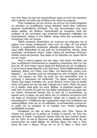 που στην άκρη της είχε ένα ταχυσύνδεσμο όμοιο με αυτό που κρεμόταν
από τη φίσσα που μόλις είχε συνδέσει στην κοιλιά της μηχανής.
Ήταν περήφανος για την πατέντα του αυτή με την οποία μπορούσε
να εκκινήσει με συνηθισμένο ρεύμα διακόσια είκοσι βολτ οτιδήποτε
φορούσε δωδεκάβολτη μπαταρία. Την είχε πρωτοσκεφτεί όταν ήταν
ακόμα έφηβος, και δούλευε περιστασιακά σε συνεργεία, αλλά δεν
μπόρεσε να την υλοποιήσει πριν αποκτήσει θεωρητικό υπόβαθρο στα
ηλεκτρολογικά. Ακόμα κι έτσι βέβαια, έκαψε κάνα δυο μπαταρίες και
αυτόματους πριν την πετύχει.
Έβαλε μπροστά, αποσύνδεσε την συσκευή της ενίσχυσης και τη
μάζεψε στην κρυφή αποθηκούλα πίσω από τον τοίχο. Μ’ ένα απαλό
πάτημα η γυψοσανίδα ξανάκλεισε αθόρυβα εφαρμόζοντας τέλεια στο
γύρω σοβά. Βεβαιώθηκε ότι είχε μαζί του τα απαραίτητα, πιστόλι, έξτρα
γεμιστήρα, πτυσσόμενο κλομπ, λεφτά, κάρτες και αντίστοιχο δίπλωμα,
κλειδιά, κινητό και ξεκίνησε. Είχε καιρό να την οδηγήσει την «γριά» Χόντα
και του ‘λειψε!
Ήταν η πρώτη μηχανή που είχε πάρει, όταν ζούσε στο Βόλο, και
ήταν συνδεδεμένη αποκλειστικά με ευχάριστες αναμνήσεις από την τότε
ζωή του. Μ’ αυτή πήγαν πρώτη φορά στη Φακίστρα και την Ξυνόβρυση,
μ’ αυτή πρώτη φορά διακοπές στην Αλόννησο. Πόσα Σαββατοκύριακα σε
εκδρομές, βόλτες στο Πήλιο, στην Όθρυ, στο Καρπενήσι, μπάνιο στην
Άφησσο … την πούλησε μετά την επιστροφή του από το Ισραήλ. Ήταν κι
αυτή ένα κομμάτι του πάζλ της ζωής του που ανασύνθεσε όταν το
επέτρεψε η οικονομική του κατάσταση. Την βρήκε παρατημένη στην
Πάτρα. Είχε ακόμα πινακίδες τότε, μα δε δούλευε τίποτα. Είχε να κινηθεί
πάνω από χρόνο και την είχε φάει η βροχή και ο ήλιος. Έκανε έξι μήνες
να τη φτιάξει, αλλά άξιζε τον κόπο. Βέβαια, το χειρότερο κομμάτι του
πάζλ ήταν το εκατόν έξι ραλί του που βρήκε τρακαρισμένο μια μέρα πριν
την πρέσα. Ουσιαστικά διέλυσε όλο το σασί και το ξανακόλλησε, με
αργκόν αυτή τη φορά, και μετά έδεσε όλο το υπόλοιπο αυτοκίνητο από
την αρχή με καινούργια ανταλλακτικά. Ακόμα και η μηχανή του ήταν
κατεστραμμένη. Η διάβρωση είχε προχωρήσει μέχρι τους κυλίνδρους και
ταλαιπωρήθηκε πολύ για να την καθαρίσει, να κατασκευάσει χιτώνια απ’
το μηδέν και να μπορέσει να τα ταιριάξει στον παλιάς σχεδίασης
οχταβάλβιδο κινητήρα.
Αποφάσισε να πάει να κάνει φασαρία στον Τζόνι. Πρώτα θα
πήγαινε στο μαγαζί για να μιλήσει με το Δήμο το λογιστή, τον τύπο που
κρατούσε τα λεφτά. Γνωρίζονταν αρκετά καλά και ήταν έμπιστο άτομο,
για τον Τζόνι, αν και δε δούλευαν μαζί χρόνια, διαφορετικά δε θα του
εμπιστευόταν και λεφτά βέβαια. Αν κάποιος ήξερε που ήταν ο Τζόνι
αυτός θα ήταν ο Δήμος. Όπως και να ‘χε το θέμα, ο Τζόνι ήταν
 