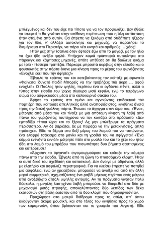 μπλεγμένος και δεν του είχε πει τίποτα για να τον προφυλάξει. Δεν ήθελε
να σκεφτεί τι θα γινόταν στην απίθανη περίπτωση που η όλη κατάσταση
ήταν στημένη από αυτόν. Θα έπρεπε να ξεκόψει από οτιδήποτε ήξεραν
για τον ίδιο, ν’ αλλάξει αυτοκίνητα και μηχανές, να παρατήσει το
διαμέρισμα στο Περιστέρι, να πάρει νέα κινητά και αριθμούς … χάος!
Ήταν μες στην τσατίλα όταν έφτασε έξω από το μαγαζί, με τον ήλιο
να έχει ήδη ανέβει ψηλά. Υπήρχαν καμιά τριανταριά αυτοκίνητα στο
πάρκινγκ και κάμποσες μηχανές, οπότε υπέθεσε ότι θα δούλευε ακόμα
με τρία - τέσσερα τραπέζια. Πάρκαρε μπροστά ακριβώς στην είσοδο και ο
φουσκωτός στην πόρτα έκανε μια κίνηση προς το μέρος του φωνάζοντας
«Ενοχλεί εκεί που την άφησες!»
Έβγαλε το κράνος του και κατεβαίνοντας τον κοίταξε με ειρωνεία
«Φαίνεσαι δυνατό παιδί! Μπορείς να την τραβήξεις πιο άκρη … αφού
ενοχλεί!» Ο Παύλος ήταν ψηλός, περίπου ένα κι ογδόντα πέντε, αλλά ο
τύπος στην είσοδο του ‘ριχνε σίγουρα μισό κεφάλι, ενώ το τετράγωνο
σώμα του ασφυκτιούσε μέσα στο καλοκαιρινό σακάκι του.
Άφησε το κράνος στο τιμόνι και αγνοώντας επιδεικτικά τον
πορτιέρη που κοιτούσε απειλητικός αλλά αναποφάσιστος, κινήθηκε άνετα
προς την διπλή γυάλινη πόρτα. Ένιωσε το άγγιγμα στον ώμο του, «Ένα»,
μέτρησε από μέσα του και τίναξε με μια απότομη κίνηση τη λαβή από
πάνω του γυρίζοντας ταυτόχρονα να τον κοιτάξει στο πρόσωπο «Δεν
εμποδίζει τέτοια ώρα και το ξέρεις! Ας μην μπλέξουμε τα πράγματα
περισσότερο. Αν δε βαριέσαι, δε με πειράζει να την μετακινήσεις, απλά
πρόσεχε». Είδε το δέρμα στο δεξί μέρος του λαιμού του να τσιτώνεται,
ένα ελαφρύ τσάκισμα στο μανίκι και τη γροθιά του να σφίγγεται! «Ένα
κόμμα ενενήντα εννιά!» μέτρησε πάλι στο μυαλό του και το χέρι του ήταν
ήδη στο λαιμό του μπράβου που πισωπάτησε δυο βήματα σαστισμένος
και κατέρρευσε!
«Άρχισαν τα όργανα!» σιγομουρμούρισε και κοίταξε την κάμερα
πάνω από την είσοδο. Έβγαλε από τη ζώνη το πτυσσόμενο κλομπ. Ήταν
κι αυτό δικιά του σχεδίαση και κατασκευή. Δεν άνοιγε με αδράνεια, αλλά
με ελατήριο και ασφάλιζε περιστροφικά. Για να κλείσει έπρεπε να πατηθεί
μια ασφάλεια, ενώ αν χρειαζόταν, μπορούσε να ανοίξει και από την άλλη
μεριά συμμετρικά, σχηματίζοντας ένα ραβδί μήκους περίπου ενός μέτρου
από ανοξείδωτο ατσάλι υψηλής αντοχής. Αν τα πράγματα γινόταν πολύ
δύσκολα, η μεγάλη λαστιχένια λαβή μπορούσε να διαιρεθεί στα δύο με
μηχανισμό μισής στροφής, αποκαλύπτοντας δύο λεπίδες των δέκα
εκατοστών στη βάση εκάστου από τα δύο κλομπ που δημιουργούνταν.
Προχώρησε στο μακρύ διάδρομο προς τη σάλα, απ’ όπου
ακούγονταν ακόμα μουσική, και στο τέλος του κινήθηκε προς το χώρο
των καμαρινιών, όπου βρίσκονταν και το γραφείο του λογιστή. Είδε
 