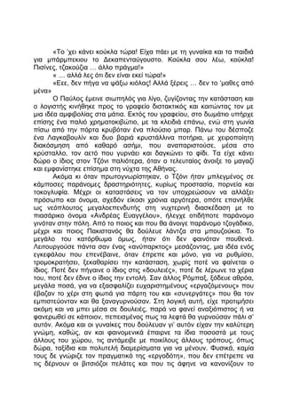 «Το ‘χει κάνει κούκλα τώρα! Είχα πάει με τη γυναίκα και τα παιδιά
για μπάρμπεκιου το Δεκαπενταύγουστο. Κούκλα σου λέω, κούκλα!
Πισίνες, τζακούζια … άλλο πράγμα!»
« … αλλά λες ότι δεν είναι εκεί τώρα!»
«Εεε, δεν πήγα να ψάξω κιόλας! Αλλά ξέρεις … δεν το ‘μαθες από
μένα»
Ο Παύλος έμεινε σιωπηλός για λίγο, ζυγίζοντας την κατάσταση και
ο λογιστής κινήθηκε προς το γραφείο διστακτικός και κοιτώντας τον με
μια ιδέα αμφιβολίας στα μάτια. Εκτός του γραφείου, στο δωμάτιο υπήρχε
επίσης ένα παλιό χρηματοκιβώτιο, με τα κλειδιά επάνω, ενώ στη γωνία
πίσω από την πόρτα κρυβόταν ένα πλούσιο μπαρ. Πάνω του δέσποζε
ένα Λαγκαβουλίν και δυο βαριά κρυστάλλινα ποτήρια, με χειροποίητη
διακόσμηση από καθαρό ασήμι, που αναπαριστούσε, μέσα στο
κρύσταλλο, τον αετό που γυρνάει και δαγκώνει το φίδι. Τα είχε κάνει
δώρο ο ίδιος στον Τζόνι παλιότερα, όταν ο τελευταίος άνοιξε το μαγαζί
και εμφανίστηκε επίσημα στη νύχτα της Αθήνας.
Ακόμα κι όταν πρωτογνωρίστηκαν, ο Τζόνι ήταν μπλεγμένος σε
κάμποσες παράνομες δραστηριότητες, κυρίως προστασία, πορνεία και
τοκογλυφία. Μέχρι οι καταστάσεις να τον υποχρεώσουν να αλλάξει
πρόσωπο και όνομα, σχεδόν είκοσι χρόνια αργότερα, οπότε επανήλθε
ως νεόπλουτος μεγαλοεπενδυτής στη νυχτερινή διασκέδαση με το
πιασάρικο όνομα «Ανδρέας Ευαγγέλου», ήλεγχε οτιδήποτε παράνομο
γινόταν στην πόλη. Από το ποιος και που θα άνοιγε παράνομο τζογάδικο,
μέχρι και ποιος Πακιστανός θα δούλευε λάντζα στα μπουζούκια. Το
μεγάλο του κατόρθωμα όμως, ήταν ότι δεν φαινόταν πουθενά.
Λειτουργούσε πάντα σαν ένας «ανύπαρκτος» μεσάζοντας, μια ιδέα ενός
εγκεφάλου που επενέβαινε, όταν έπρεπε και μόνο, για να ρυθμίσει,
τρομοκρατήσει, ξεκαθαρίσει την κατάσταση, χωρίς ποτέ να φαίνεται ο
ίδιος. Ποτέ δεν πήγαινε ο ίδιος στις «δουλειές», ποτέ δε λέρωνε τα χέρια
του, ποτέ δεν έδινε ο ίδιος την εντολή. Σαν άλλος Ρόμπαξ, ξόδευε αθρόα,
μεγάλα ποσά, για να εξασφαλίζει ευχαριστημένους «εργαζόμενους» που
έβαζαν το χέρι στη φωτιά για πάρτη του και «συνεργάτες» που θα τον
εμπιστεύονταν και θα ξαναγυρνούσαν. Στη λογική αυτή, είχε προτιμήσει
ακόμη και να μπει μέσα σε δουλειές, παρά να φανεί αναξιόπιστος ή να
φανερωθεί σε κάποιον, πεπεισμένος πως τα λεφτά θα γυρνούσαν πάλι σ’
αυτόν. Ακόμα και οι γυναίκες που δούλευαν γι’ αυτόν είχαν την καλύτερη
γνώμη, καθώς, αν και φαινομενικά έπαιρνε τα ίδια ποσοστά με τους
άλλους του χώρου, τις αντάμειβε με ποικίλους άλλους τρόπους, όπως
δώρα, ταξίδια και πολυτελή διαμερίσματα για να μένουν. Φυσικά, καμία
τους δε γνώριζε τον πραγματικό της «εργοδότη», που δεν επέτρεπε να
τις δέρνουν οι βιτσιόζοι πελάτες και που τις άφηνε να κανονίζουν το
 