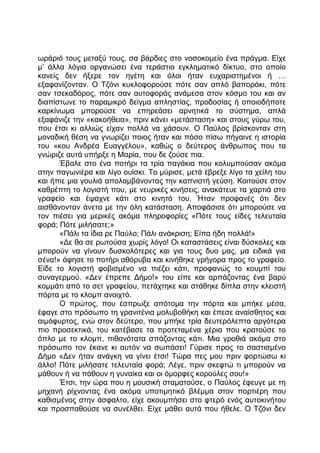 ωράριό τους μεταξύ τους, σα βάρδιες στο νοσοκομείο ένα πράγμα. Είχε
μ’ άλλα λόγια οργανώσει ένα τεράστιο εγκληματικό δίκτυο, στο οποίο
κανείς δεν ήξερε τον ηγέτη και όλοι ήταν ευχαριστημένοι ή …
εξαφανίζονταν. Ο Τζόνι κυκλοφορούσε πότε σαν απλό βαποράκι, πότε
σαν τσεκαδόρος, πότε σαν αυτοφοράς ανάμεσα στον κόσμο του και αν
διαπίστωνε το παραμικρό δείγμα απληστίας, προδοσίας ή οποιοδήποτε
καρκίνωμα μπορούσε να επηρεάσει αρνητικά το σύστημα, απλά
εξαφάνιζε την «κακοήθεια», πριν κάνει «μετάσταση» και στους γύρω του,
που έτσι κι αλλιώς είχαν πολλά να χάσουν. Ο Παύλος βρίσκονταν στη
μοναδική θέση να γνωρίζει ποιος ήταν και πόσο πίσω πήγαινε η ιστορία
του «κου Ανδρέα Ευαγγέλου», καθώς ο δεύτερος άνθρωπος που τα
γνώριζε αυτά υπήρξε η Μαρία, που δε ζούσε πια.
Έβαλε στο ένα ποτήρι τα τρία παγάκια που κολυμπούσαν ακόμα
στην παγωνιέρα και λίγο ουίσκι. Το μύρισε, μετά έβρεξε λίγο τα χείλη του
και ήπιε μια γουλιά απολαμβάνοντας την καπνιστή γεύση. Κοιτούσε στον
καθρέπτη το λογιστή που, με νευρικές κινήσεις, ανακάτευε τα χαρτιά στο
γραφείο και έψαχνε κάτι στο κινητό του. Ήταν προφανές ότι δεν
αισθάνονταν άνετα με την όλη κατάσταση. Αποφάσισε ότι μπορούσε να
τον πιέσει για μερικές ακόμα πληροφορίες «Πότε τους είδες τελευταία
φορά; Πότε μιλήσατε;»
«Πάλι τα ίδια ρε Παύλο; Πάλι ανάκριση; Είπα ήδη πολλά!»
«Δε θα σε ρωτούσα χωρίς λόγο! Οι καταστάσεις είναι δύσκολες και
μπορούν να γίνουν δυσκολότερες και για τους δυο μας, μα ειδικά για
σένα!» άφησε το ποτήρι αθόρυβα και κινήθηκε γρήγορα προς το γραφείο.
Είδε το λογιστή φοβισμένο να πιέζει κάτι, προφανώς το κουμπί του
συναγερμού. «Δεν έπρεπε Δήμο!» του είπε και αρπάζοντας ένα βαρύ
κομμάτι από το σετ γραφείου, πετάχτηκε και στάθηκε δίπλα στην κλειστή
πόρτα με το κλομπ ανοιχτό.
Ο πρώτος, που έσπρωξε απότομα την πόρτα και μπήκε μέσα,
έφαγε στο πρόσωπο τη γρανιτένια μολυβοθήκη και έπεσε αναίσθητος και
αιμόφυρτος, ενώ στον δεύτερο, που μπήκε τρία δευτερόλεπτα αργότερα
πιο προσεκτικά, του κατέβασε τα προτεταμένα χέρια που κρατούσε το
όπλο με το κλομπ, πιθανότατα σπάζοντας κάτι. Μια γροθιά ακόμα στο
πρόσωπο τον έκανε κι αυτόν να σωπάσει! Γύρισε προς το σαστισμένο
Δήμο «Δεν ήταν ανάγκη να γίνει έτσι! Τώρα πες μου πριν φορτώσω κι
άλλο! Πότε μιλήσατε τελευταία φορά; Λέγε, πριν σκεφτώ τι μπορούν να
μάθουν ή να πάθουν η γυναίκα και οι όμορφες κορούλες σου!»
Έτσι, την ώρα που η μουσική σταματούσε, ο Παύλος έφευγε με τη
μηχανή ρίχνοντας ένα ακόμα υποτιμητικό βλέμμα στον πορτιέρη που
καθισμένος στην άσφαλτο, είχε ακουμπήσει στο φτερό ενός αυτοκινήτου
και προσπαθούσε να συνέλθει. Είχε μάθει αυτά που ήθελε. Ο Τζόνι δεν
 