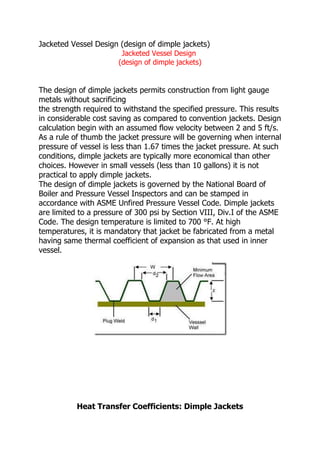 Jacketed Vessel Design (design of dimple jackets)
                        Jacketed Vessel Design
                       (design of dimple jackets)


The design of dimple jackets permits construction from light gauge
metals without sacrificing
the strength required to withstand the specified pressure. This results
in considerable cost saving as compared to convention jackets. Design
calculation begin with an assumed flow velocity between 2 and 5 ft/s.
As a rule of thumb the jacket pressure will be governing when internal
pressure of vessel is less than 1.67 times the jacket pressure. At such
conditions, dimple jackets are typically more economical than other
choices. However in small vessels (less than 10 gallons) it is not
practical to apply dimple jackets.
The design of dimple jackets is governed by the National Board of
Boiler and Pressure Vessel Inspectors and can be stamped in
accordance with ASME Unfired Pressure Vessel Code. Dimple jackets
are limited to a pressure of 300 psi by Section VIII, Div.I of the ASME
Code. The design temperature is limited to 700 °F. At high
temperatures, it is mandatory that jacket be fabricated from a metal
having same thermal coefficient of expansion as that used in inner
vessel.




           Heat Transfer Coefficients: Dimple Jackets
 