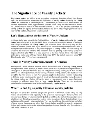 The Significance of Varsity Jackets!
The varsity jackets are said to be the prestigious element of American culture. Here in this
topic, you will learn about importance and significance of varsity jackets. Basically, the varsity
jackets are also known as letterman jackets. You can these jackets with both names around the
different departmental stores, hyper markets, or super stores. They are very famous all around
the United States as well as in other western countries. As far as the gender is concerned, the
varsity jackets are equally popular in both females and males. The younger generation use to
wear varsity jackets. They simply love this jacket.

Let’s discuss about the history of Varsity Jackets
In this particular post, you will also find brief history of varsity jackets. Originally, the varsity
jackets were discovered in the year 1865. These jackets were created just because of an urgent
need of sports uniforms. In varsity jackets, you often see letters. That is why they are also
known as letterman jackets. This is just because of the reason that in sports specifically, there is
an urgent need of identification of the particular player, so varsity jackets are been used by the
sportsmen for their own identity. The first letter that was printing on the varsity jacket was
English alphabet letter “H”, it is also unknown as the first varsity letter. This letter was
embroidered on the shirt of Gray Flannel. In the year 1875, the football team was using “H”.
Therefore, the letter “H” was known as an award.

Trend of Varsity Letterman Jackets in America
Talking about United States of America, there is a traditional trend of wearing varsity jackets
among the sports starts. However, it doesn’t matter which level of performance or participation is
taking place in between the teams. You can find players wearing varsity jacket. You can find
athletics and other sports team players wearing letterman varsity jackets. This trend has been
copied by the other nations as well. Now you can see players from other countries participating
in different sports wearing varsity jacket. It is not very famous all around the world. Besides of
the culture, nation, and religion; still varsity jacket is very common wear in sports. Sportsmen
belonging to different teams love to wear varsity jackets. There are top sportswear
manufacturing companies are now producing high quality varsity jackets.

Where to find high-quality letterman varsity jackets?
Now you can easily find different designs and qualities of letterman jackets. They are very
famous all around the world, especially in the sportsmen wear category. However, there now
new and latest designs of letterman varsity jackets available in the market which can be worn as
a fashion wear. Therefore, you can find various online shopping websites featuring latest trends
and designs of top-quality letterman jackets. They are also offering discounted prices on behalf
of these jackets. Customers can select their favorite jackets available in attractive colors and
designs and place the online order. Most of these online shopping sites also offer free delivery to
their online customers as well.
 