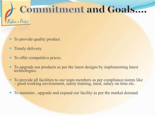  To provide quality product.
 Timely delivery.
 To offer competitive prices.
 To upgrade our products as per the latest designs by implementing latest
technologies.
 To provide all facilities to our team members as per compliance norms like
– good working environment, safety training, meal, salary on time etc.
 To maintain , upgrade and expand our facility as per the market demand.
 