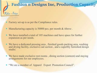 Factory set-up is as per the Compliance rules.
 Manufacturing capacity is 50000 pcs. per month & Above .
 We have installed a total of 105 machines and have space for further
expansion as per needs.
 We have a dedicated pressing area , finished goods packing area, washing
and drying facility, exclusive cad section , and a superbly furnished design
studio.
 We have made exclusive rest rooms , dining section (canteen) and staying
arrangements for our employees.
 “We are a member of Apparel Export Promotion Council”.
 