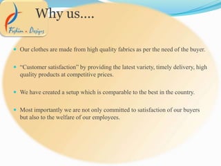  Our clothes are made from high quality fabrics as per the need of the buyer.
 “Customer satisfaction” by providing the latest variety, timely delivery, high
quality products at competitive prices.
 We have created a setup which is comparable to the best in the country.
 Most importantly we are not only committed to satisfaction of our buyers
but also to the welfare of our employees.
Why us….
 