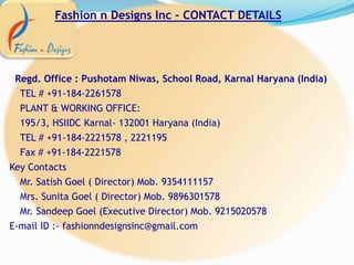 Fashion n Designs Inc – CONTACT DETAILS
Regd. Office : Pushotam Niwas, School Road, Karnal Haryana (India)
TEL # +91-184-2261578
PLANT & WORKING OFFICE:
195/3, HSIIDC Karnal- 132001 Haryana (India)
TEL # +91-184-2221578 , 2221195
Fax # +91-184-2221578
Key Contacts
Mr. Satish Goel ( Director) Mob. 9354111157
Mrs. Sunita Goel ( Director) Mob. 9896301578
Mr. Sandeep Goel (Executive Director) Mob. 9215020578
E-mail ID :- fashionndesignsinc@gmail.com
 