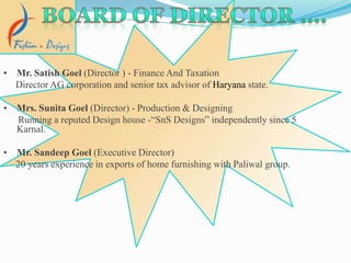 • Mr. Satish Goel (Director ) - Finance And Taxation
Director AG corporation and senior tax advisor of Haryana state.
• Mrs. Sunita Goel (Director) - Production & Designing
Running a reputed Design house -“SnS Designs” independently since 5 years at
Karnal.
• Mr. Sandeep Goel (Executive Director)
20 years experience in exports of home furnishing with Paliwal group.
 