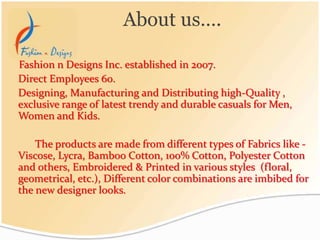 Fashion n Designs Inc. established in 2007.
Direct Employees 60.
Designing, Manufacturing and Distributing high-Quality ,
exclusive range of latest trendy and durable casuals for Men,
Women and Kids.
The products are made from different types of Fabrics like -
Viscose, Lycra, Bamboo Cotton, 100% Cotton, Polyester Cotton
and others, Embroidered & Printed in various styles (floral,
geometrical, etc.), Different color combinations are imbibed for
the new designer looks.
About us….
 