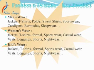  Men’s Wear :
Jackets,T-Shirts, Polo's, Sweat Shirts, Sportswear,
Cardigans, Bermudas, Sleepwear…
 Women’s Wear :
Jackets, T-shirts- formal, Sports wear, Casual wear,
Vests, Leggings, Shorts, Nightwear…
 Kid’s Wear :
Jackets, T-shirts- formal, Sports wear, Casual wear,
Vests, Leggings, Shorts, Nightwear…
 