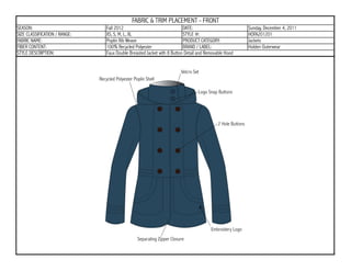 FABRIC & TRIM PLACEMENT - FRONT
SEASON:                        Fall 2012                                DATE:                        Sunday, December 4, 2011
SIZE CLASSIFICATION / RANGE:   XS, S, M, L, XL                          STYLE #:                     HOFA201201
FABRIC NAME:                   Poplin Rib Weave                         PRODUCT CATEGORY:            Jackets
FIBER CONTENT:                 100% Recycled Polyester                  BRAND / LABEL:               Holden Outerwear
STYLE DESCRIPTION:             Faux Double Breasted Jacket with 8 Button Detail and Removable Hood
 