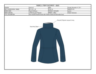FABRIC & TRIM PLACEMENT - BACK
SEASON:                        Fall 2012                             DATE:                           Sunday, December 4, 2011
SIZE CLASSIFICATION / RANGE:   XS, S, M, L, XL                       STYLE #:                        HOFA201201
FABRIC NAME:                   Poplin Rib Weave                      PRODUCT CATEGORY:               Jackets
FIBER CONTENT:                 100% Recycled Polyester               BRAND / LABEL:                  Holden Outerwear
STYLE DESCRIPTION:             Faux Double Breasted Jacket with 8 Button Detail and Removable Hood
 