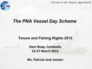 Parties to the Nauru Agreement
The PNA Vessel Day Scheme
Tenure and Fishing Rights 2015
Siem Reap, Cambodia
23-27 March 2015
Ms. Patricia Jack-Jossien
 