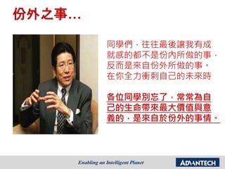 同學們，往往最後讓我有成
就感的都不是份內所做的事，
反而是來自份外所做的事。
在你全力衝刺自己的未來時
各位同學別忘了，常常為自
己的生命帶來最大價值與意
義的，是來自於份外的事情。
份外之事…
 