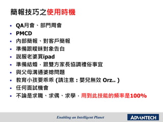 簡報技巧之使用時機
 QA月會、部門周會
 PMCD
 內部簡報、對客戶簡報
 準備跟曖昧對象告白
 說服老婆買ipad
 準備結婚，跟雙方家長協調禮俗事宜
 與父母溝通婆媳問題
 教育小孩要乖乖 (請注意 : 嬰兒無效 Orz.. )
 任何面試機會
 不論是求職、求偶、求學，用到此技能的頻率是100%
 