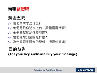 黃金五問
1) 他們的需求是什麼?
2) 他們想從你這次上台，具體獲得什麼?
3) 他們希望解決什麼問題?
4) 他們最想知道的是什麼?
5) 為什麼要來聽你的簡報、授課或演講?
目的為先
(Let your key audience buy your message)
簡報發想時
 