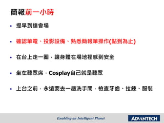 簡報前一小時
 提早到達會場
 確認筆電、投影設備、熟悉簡報筆操作(點到為止)
 在台上走一圈，讓身體在場地裡感到安全
 坐在聽眾席，Cosplay自己就是聽眾
 上台之前，永遠要去一趟洗手間，檢查牙齒、拉鍊、服裝
 