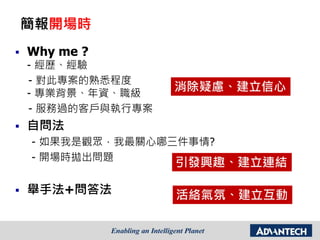 簡報開場時
 Why me ?
- 經歷、經驗
- 對此專案的熟悉程度
- 專業背景、年資、職級
- 服務過的客戶與執行專案
 自問法
- 如果我是觀眾，我最關心哪三件事情?
- 開場時拋出問題
 舉手法+問答法
消除疑慮、建立信心
引發興趣、建立連結
活絡氣氛、建立互動
 