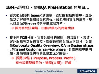 IBM來訪稽核，簡報QA Presentation 開場白…
 首先歡迎IBM team來訪研華，從您的稽核問卷中，想必
是想了解研華整體的品質流程、我們如何管理供應商、以
及發生品質issues時研華的處理方式。
 採用自問法開場，由客戶關心的問題出發
 接下來的25分鐘，我會系統性的說明，包含設計、製造、
客戶服務等之品質管控。整個過程將分為三大部分，分別
是Corporate Quality Overview, QA in Design phase
, Mfg and Customer service phase。針對問卷中的問
題，此簡報將提供相關訊息並充分回答。
 採用3P法 ( Purpose, Process, Profit )
充分說明簡報目的、過程(大綱)、好處
 