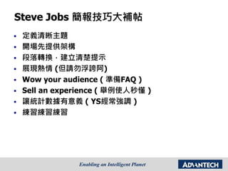 Steve Jobs 簡報技巧大補帖
 定義清晰主題
 開場先提供架構
 段落轉換，建立清楚提示
 展現熱情 (但請勿浮誇阿)
 Wow your audience ( 準備FAQ )
 Sell an experience ( 舉例使人秒懂 )
 讓統計數據有意義 ( YS經常強調 )
 練習練習練習
 