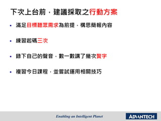 下次上台前，建議採取之行動方案
 滿足目標聽眾需求為前提，構思簡報內容
 練習起碼三次
 錄下自己的聲音，數一數講了幾次贅字
 複習今日課程，並嘗試運用相關技巧
 