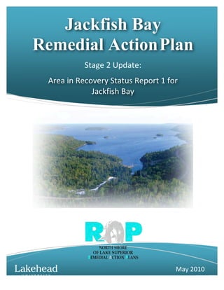 Jackfish Bay
Remedial Action Plan
                 Stage	
  2	
  Update:	
  
 Area	
  in	
  Recovery	
  Status	
  Report	
  1	
  for	
  	
  
                   Jackfish	
  Bay	
  




                                                            May	
  2010	
  
                                                                    0
 