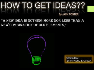 HOW TO GET IDEAS??
By JACK FOSTER

“A new ideA is nothing more nor less thAn A
new combinAtion of old elements,”

Created by:DIVAYNSHU SHARMA

 