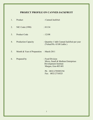 1
PROJECT PROFILE ON CANNED JACKFRUIT
1. Product : Canned Jackfruit
2. NIC Code (1998) : 01134
3. Product Code : 12108
4. Production Capacity : Quantity-1 lakh Canned Jackfruit per year
(Valued Rs. 65.00 Lakhs )
5. Month & Year of Preparation : March 2011
6. Prepared by : Food Division
Micro, Small & Medium Enterprises
Development Institute
Margao, Goa-403 601
Ph : 0832-2705093/94
Fax: 0832-2710525
 
