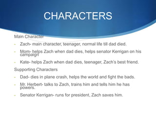 CHARACTERS
Main Character
-   Zach- main character, teenager, normal life till dad died.
-   Mom- helps Zach when dad dies, helps senator Kerrigan on his
    campaign
-   Kate- helps Zach when dad dies, teenager, Zach’s best friend.
Supporting Characters
-   Dad- dies in plane crash, helps the world and fight the bads.
-   Mr. Herbert- talks to Zach, trains him and tells him he has
    powers.
-   Senator Kerrigan- runs for president, Zach saves him.
 