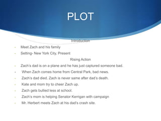 PLOT

                                      Introduction
-   Meet Zach and his family
-   Setting- New York City, Present
                                   Rising Action
-   Zach’s dad is on a plane and he has just captured someone bad.
-   When Zach comes home from Central Park, bad news.
-   Zach’s dad died. Zach is never same after dad’s death.
-   Kate and mom try to cheer Zach up.
-   Zach gets bullied less at school.
-   Zach’s mom is helping Senator Kerrigan with campaign
-   Mr. Herbert meets Zach at his dad’s crash site.
 