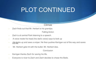PLOT CONTINUED

                                         Climax
-   Zach finds out that Mr. Herbert is his grandpa.
                                       Falling Action
-   Zach is at central Park listening to a speech.
-   A voice inside his head (his dad’s voice) says to look up
-
    his life. up and sees a sniper. He then pushes Kerrigan out of the way and saves
    He looks

-   Mr. Herbert gets hit with the bullet. Mr. Herbert dies.
                                        Conclusion
-   Kerrigan thanks Zach for saving his life.
-   Everyone is nicer to Zach and Zach decides to chase the Bads.
 