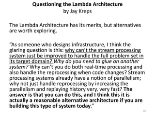 Questioning the Lambda Architecture
by Jay Kreps
The Lambda Architecture has its merits, but alternatives
are worth exploring.
“As someone who designs infrastructure, I think the
glaring question is this: why can’t the stream processing
system just be improved to handle the full problem set in
its target domain? Why do you need to glue on another
system? Why can’t you do both real-time processing and
also handle the reprocessing when code changes? Stream
processing systems already have a notion of parallelism;
why not just handle reprocessing by increasing the
parallelism and replaying history very, very fast? The
answer is that you can do this, and I think this it is
actually a reasonable alternative architecture if you are
building this type of system today.”
10
 