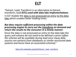 ELT
“Extract, Load, Transform is an alternative to Extract,
transform, load (ETL) used with data lake implementations.
In ELT models the data is not processed on entry to the data
lake which enables faster loading times.
But does require sufficient processing within the data
processing engine to carry out the transform on demand and
return the results to the consumer in a timely manner.
Since the data is not processed on entry to the data lake the
query and schema do not need to be defined a-priori (often
the schema will be available during load since many data
sources are extracts from databases or similar structured data
systems and hence have an associated schema).”
https://www.linkedin.com/in/jackglinkedin 8
https://en.wikipedia.org/wiki/Extract,_load,_transform
 