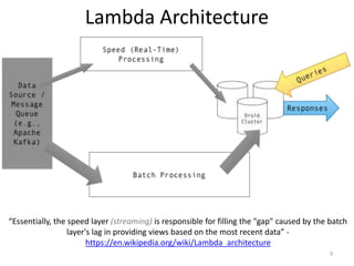 Lambda Architecture
9
“Essentially, the speed layer (streaming) is responsible for filling the "gap" caused by the batch
layer's lag in providing views based on the most recent data” -
https://en.wikipedia.org/wiki/Lambda_architecture
 
