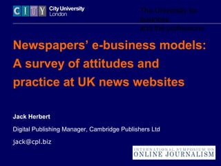 The University for
business
and the professions
Newspapers’ e-business models:
A survey of attitudes and
practice at UK news websites
Jack Herbert
Digital Publishing Manager, Cambridge Publishers Ltd
jack@cpl.biz
 