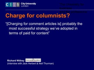 The University for
business
and the professions
Charge for columnists?
“[Charging for comment articles is] probably the
most successful strategy we’ve adopted in
terms of paid for content”
Richard Withey
(interview with Jack Herbert & Neil Thurman)
 