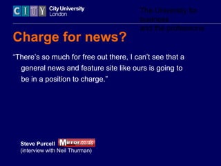 The University for
business
and the professions
Charge for news?
“There’s so much for free out there, I can’t see that a
general news and feature site like ours is going to
be in a position to charge.”
Steve Purcell
(interview with Neil Thurman)
 