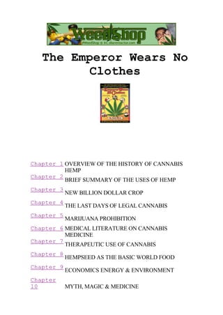 The Emperor Wears No
Clothes

Chapter 1 OVERVIEW OF THE HISTORY OF CANNABIS
HEMP
Chapter 2
BRIEF SUMMARY OF THE USES OF HEMP
Chapter 3
Chapter 4
Chapter 5

NEW BILLION DOLLAR CROP
THE LAST DAYS OF LEGAL CANNABIS
MARIJUANA PROHIBITION

Chapter 6 MEDICAL LITERATURE ON CANNABIS
MEDICINE
Chapter 7
THERAPEUTIC USE OF CANNABIS
Chapter 8
Chapter 9
Chapter
10

HEMPSEED AS THE BASIC WORLD FOOD
ECONOMICS ENERGY & ENVIRONMENT
MYTH, MAGIC & MEDICINE

 