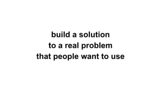 build a solution
to a real problem
that people want to use
 