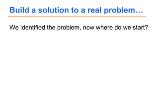We identified the problem, now where do we start?
Build a solution to a real problem…
 