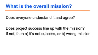 Does everyone understand it and agree?
Does project success line up with the mission?
If not, then a) it’s not success, or b) wrong mission!
What is the overall mission?
 