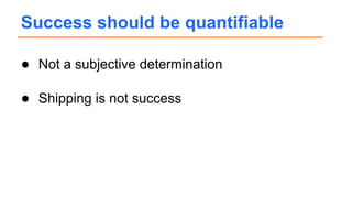 ● Not a subjective determination
● Shipping is not success
Success should be quantifiable
 