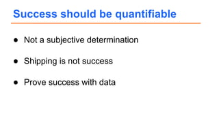 ● Not a subjective determination
● Shipping is not success
● Prove success with data
Success should be quantifiable
 